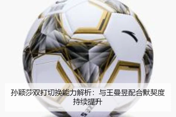 孙颖莎双打切换能力解析：与王曼昱配合默契度持续提升
